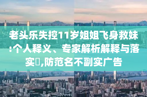 老頭樂失控11歲姐姐飛身救妹:個人釋義、專家解析解釋與落實?,防范名不副實廣告
