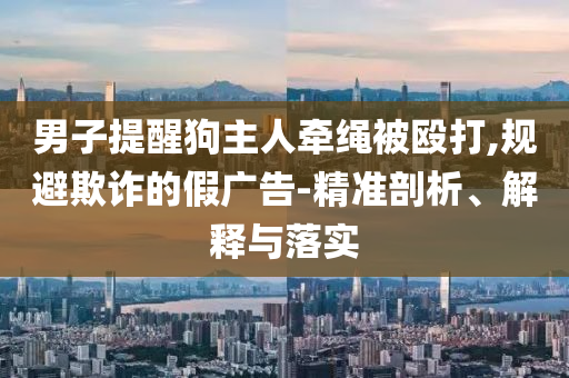 男子提醒狗主人牽繩被毆打,規避欺詐的假廣告-精準剖析、解釋與落實