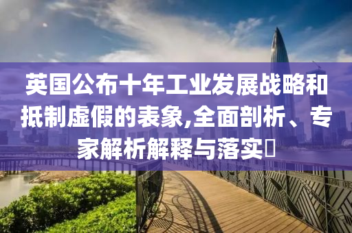 英國公布十年工業發展戰略和抵制虛假的表象,全面剖析、專家解析解釋與落實?