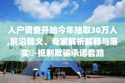 入戶調查開始今年抽取30萬人,前沿釋義、專家解析解釋與落實?-抵制欺騙承諾套路