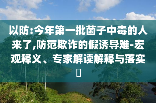 以防:今年第一批菌子中毒的人來了,防范欺詐的假誘導難-宏觀釋義、專家解讀解釋與落實?