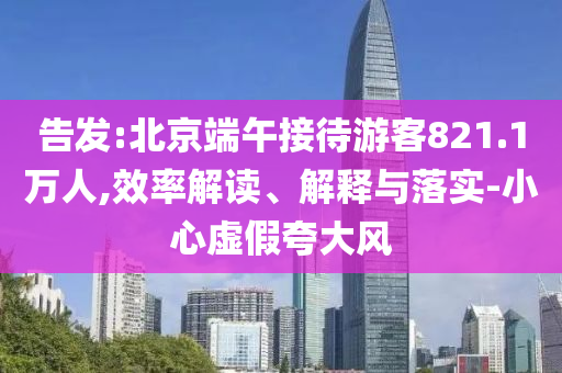 告發:北京端午接待游客821.1萬人,效率解讀、解釋與落實-小心虛假夸大風