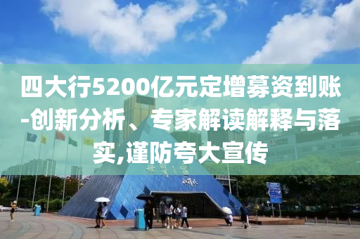 四大行5200億元定增募資到賬-創新分析、專家解讀解釋與落實,謹防夸大宣傳