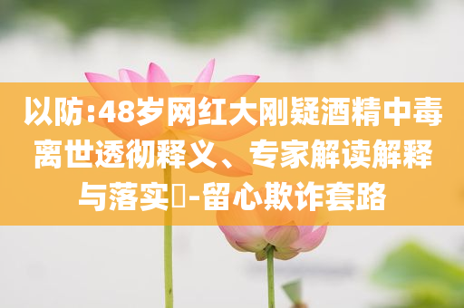 以防:48歲網紅大剛疑酒精中毒離世透徹釋義、專家解讀解釋與落實?-留心欺詐套路
