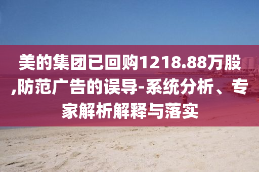 美的集團已回購1218.88萬股,防范廣告的誤導-系統分析、專家解析解釋與落實