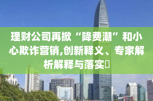 理財公司再掀“降費潮”和小心欺詐營銷,創新釋義、專家解析解釋與落實?