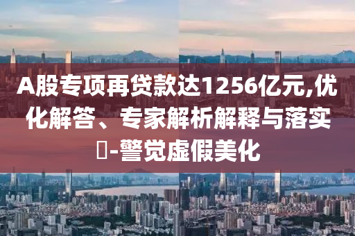 A股專項再貸款達1256億元,優化解答、專家解析解釋與落實?-警覺虛假美化
