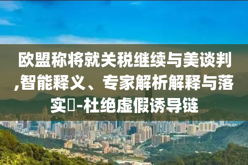 歐盟稱將就關(guān)稅繼續(xù)與美談判,智能釋義、專家解析解釋與落實(shí)?-杜絕虛假誘導(dǎo)鏈
