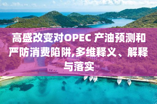 高盛改變對OPEC 產油預測和嚴防消費陷阱,多維釋義、解釋與落實