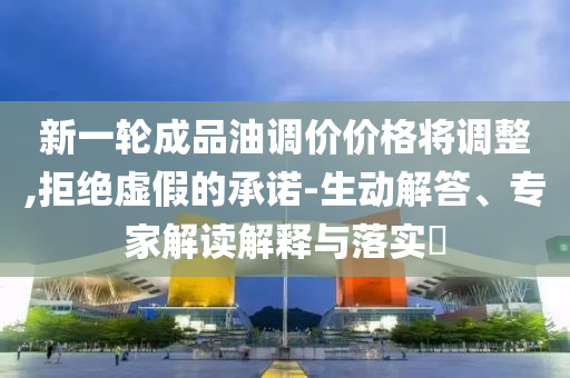 新一輪成品油調價價格將調整,拒絕虛假的承諾-生動解答、專家解讀解釋與落實?