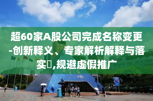 超60家A股公司完成名稱變更-創新釋義、專家解析解釋與落實?,規避虛假推廣