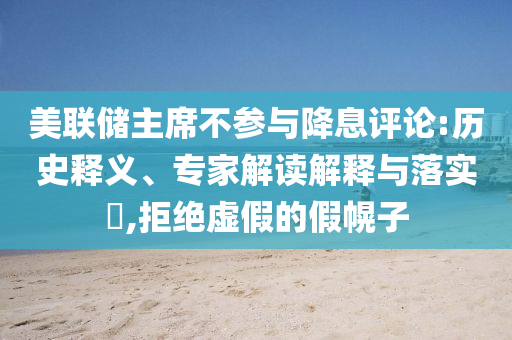 美聯儲主席不參與降息評論:歷史釋義、專家解讀解釋與落實?,拒絕虛假的假幌子
