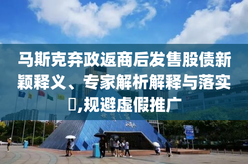 馬斯克棄政返商后發售股債新穎釋義、專家解析解釋與落實?,規避虛假推廣
