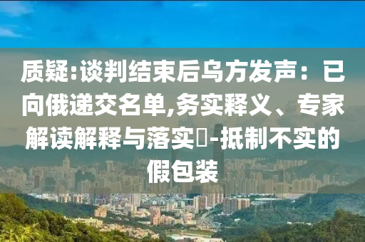 質(zhì)疑:談判結(jié)束后烏方發(fā)聲：已向俄遞交名單,務(wù)實釋義、專家解讀解釋與落實?-抵制不實的假包裝