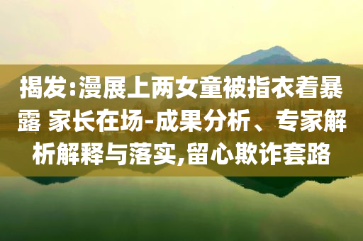 揭發(fā):漫展上兩女童被指衣著暴露 家長在場-成果分析、專家解析解釋與落實,留心欺詐套路