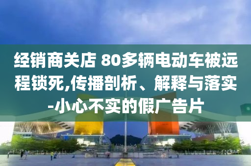 經(jīng)銷商關(guān)店 80多輛電動車被遠程鎖死,傳播剖析、解釋與落實-小心不實的假廣告片