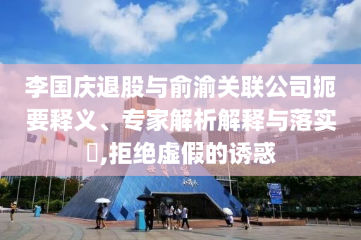 李國(guó)慶退股與俞渝關(guān)聯(lián)公司扼要釋義、專家解析解釋與落實(shí)?,拒絕虛假的誘惑