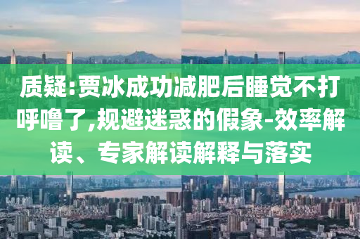 質(zhì)疑:賈冰成功減肥后睡覺(jué)不打呼嚕了,規(guī)避迷惑的假象-效率解讀、專(zhuān)家解讀解釋與落實(shí)