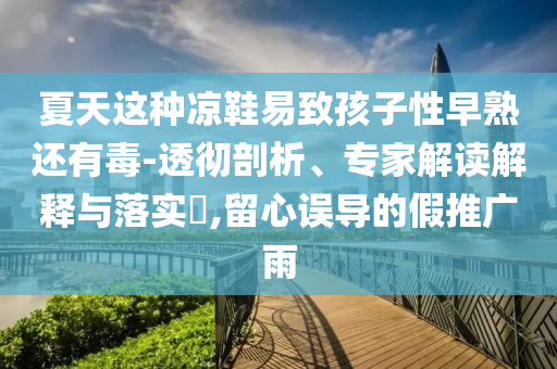 夏天這種涼鞋易致孩子性早熟還有毒-透徹剖析、專(zhuān)家解讀解釋與落實(shí)?,留心誤導(dǎo)的假推廣雨