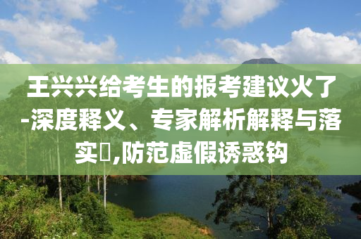 王興興給考生的報考建議火了-深度釋義、專家解析解釋與落實?,防范虛假誘惑鉤