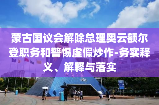 蒙古國(guó)議會(huì)解除總理奧云額爾登職務(wù)和警惕虛假炒作-務(wù)實(shí)釋義、解釋與落實(shí)