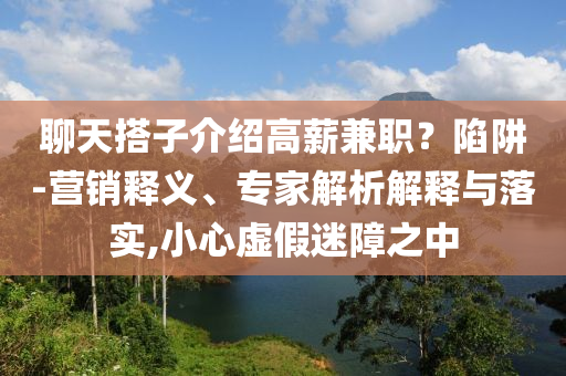 聊天搭子介紹高薪兼職？陷阱-營(yíng)銷釋義、專家解析解釋與落實(shí),小心虛假迷障之中