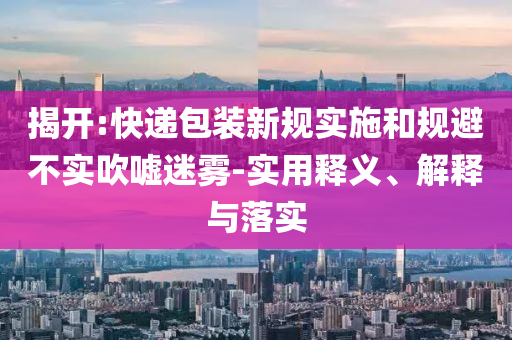 揭開:快遞包裝新規實施和規避不實吹噓迷霧-實用釋義、解釋與落實