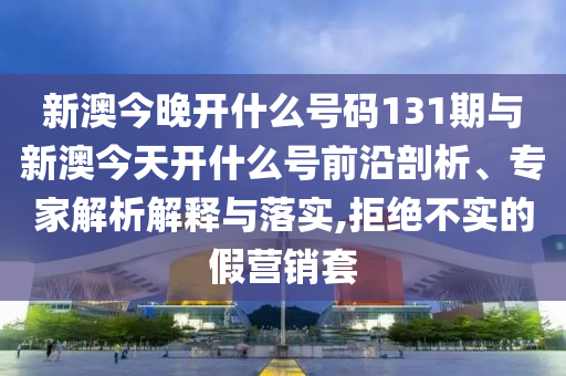 新澳今晚開什么號碼131期與新澳今天開什么號前沿剖析、專家解析解釋與落實,拒絕不實的假營銷套