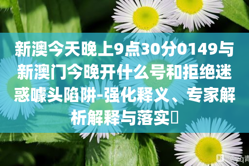 新澳今天晚上9點30分0149與新澳門今晚開什么號和拒絕迷惑噱頭陷阱-強化釋義、專家解析解釋與落實?