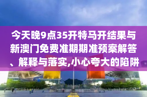 今天晚9點35開特馬開結果與新澳門免費準期期準預案解答、解釋與落實,小心夸大的陷阱