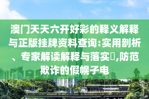 澳門天天六開好彩的釋義解釋與正版掛牌資料查詢:實用剖析、專家解讀解釋與落實?,防范欺詐的假幌子電