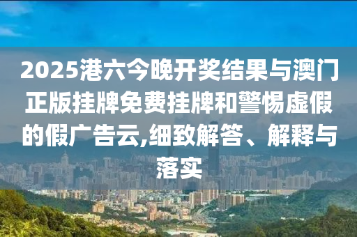 2025港六今晚開獎結果與澳門正版掛牌免費掛牌和警惕虛假的假廣告云,細致解答、解釋與落實