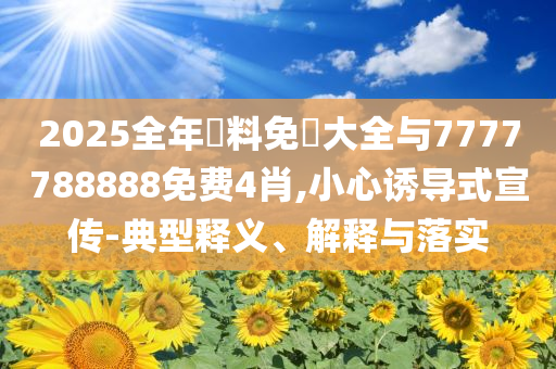 2025全年資料免費大全與7777788888免費4肖,小心誘導式宣傳-典型釋義、解釋與落實