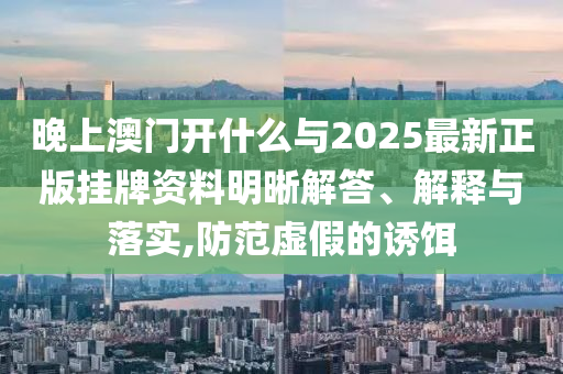 晚上澳門開什么與2025最新正版掛牌資料明晰解答、解釋與落實,防范虛假的誘餌