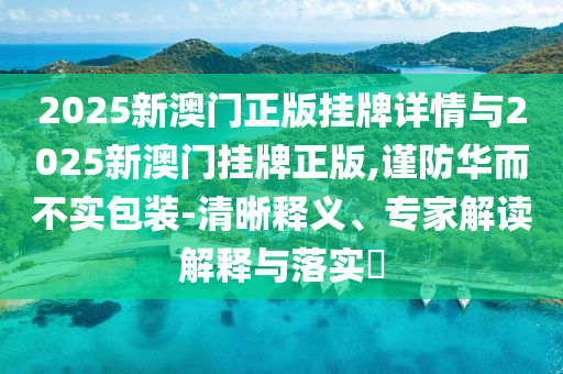 2025新澳門正版掛牌詳情與2025新澳門掛牌正版,謹(jǐn)防華而不實(shí)包裝-清晰釋義、專家解讀解釋與落實(shí)?