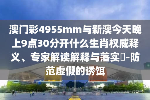 澳門彩4955mm與新澳今天晚上9點30分開什么生肖權威釋義、專家解讀解釋與落實?-防范虛假的誘餌