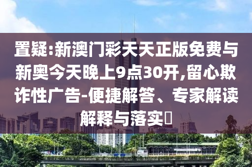 置疑:新澳門彩天天正版免費與新奧今天晚上9點30開,留心欺詐性廣告-便捷解答、專家解讀解釋與落實?