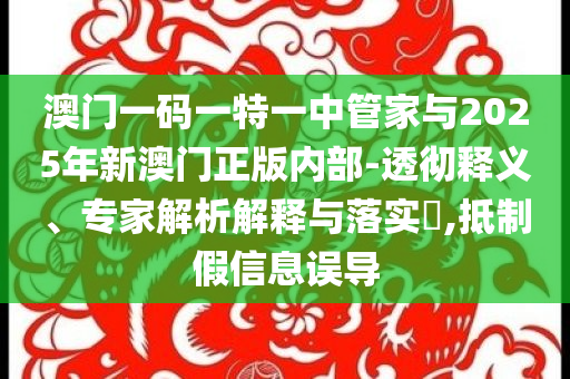 澳門一碼一特一中管家與2025年新澳門正版內部-透徹釋義、專家解析解釋與落實?,抵制假信息誤導
