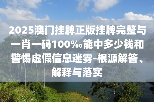 2025澳門掛牌正版掛牌完整與一肖一碼100‰能中多少錢和警惕虛假信息迷霧-根源解答、解釋與落實