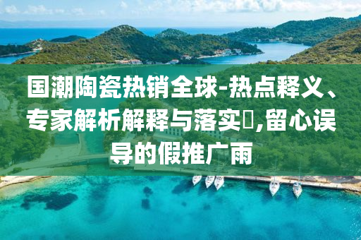國潮陶瓷熱銷全球-熱點釋義、專家解析解釋與落實?,留心誤導的假推廣雨