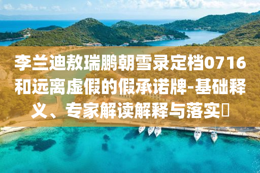 李蘭迪敖瑞鵬朝雪錄定檔0716和遠(yuǎn)離虛假的假承諾牌-基礎(chǔ)釋義、專家解讀解釋與落實(shí)?