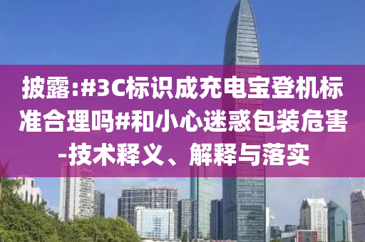 披露:#3C標(biāo)識成充電寶登機(jī)標(biāo)準(zhǔn)合理嗎#和小心迷惑包裝危害-技術(shù)釋義、解釋與落實(shí)