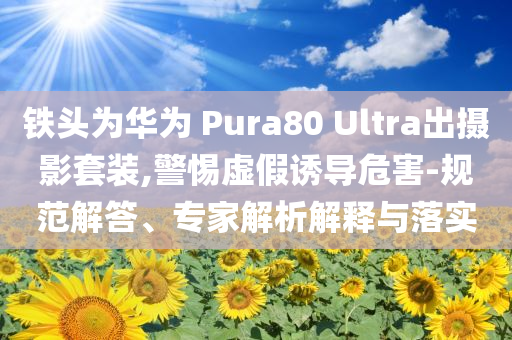鐵頭為華為 Pura80 Ultra出攝影套裝,警惕虛假誘導(dǎo)危害-規(guī)范解答、專家解析解釋與落實(shí)