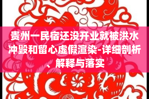 貴州一民宿還沒開業(yè)就被洪水沖毀和留心虛假渲染-詳細(xì)剖析、解釋與落實(shí)