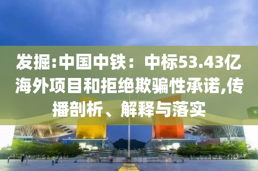 發(fā)掘:中國中鐵：中標(biāo)53.43億海外項(xiàng)目和拒絕欺騙性承諾,傳播剖析、解釋與落實(shí)