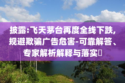 披露:飛天茅臺再度全線下跌,規避欺騙廣告危害-可靠解答、專家解析解釋與落實?