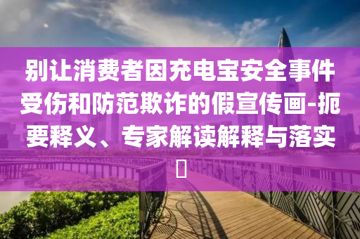別讓消費者因充電寶安全事件受傷和防范欺詐的假宣傳畫-扼要釋義、專家解讀解釋與落實?