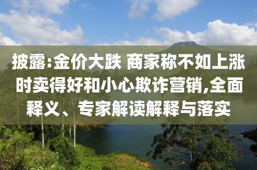 披露:金價大跌 商家稱不如上漲時賣得好和小心欺詐營銷,全面釋義、專家解讀解釋與落實
