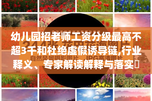 幼兒園招老師工資分級最高不超3千和杜絕虛假誘導鏈,行業(yè)釋義、專家解讀解釋與落實?