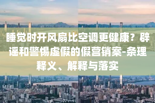 睡覺時開風扇比空調(diào)更健康？辟謠和警惕虛假的假營銷案-條理釋義、解釋與落實